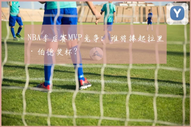 NBA季后赛MVP竞争：谁将捧起拉里·伯德奖杯？