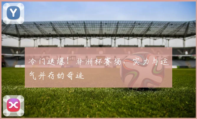 冷门迭爆！非洲杯赛场，实力与运气并存的奇迹