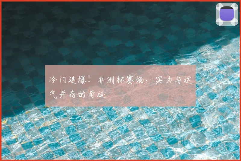 冷门迭爆！非洲杯赛场，实力与运气并存的奇迹