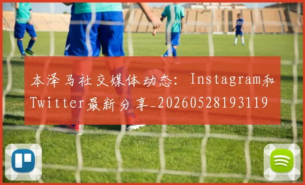 本泽马社交媒体动态：Instagram和Twitter最新分享_20260528193119